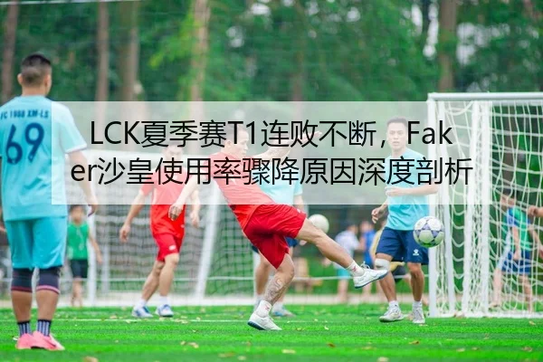 LCK夏季赛T1连败不断，Faker沙皇使用率骤降原因深度剖析