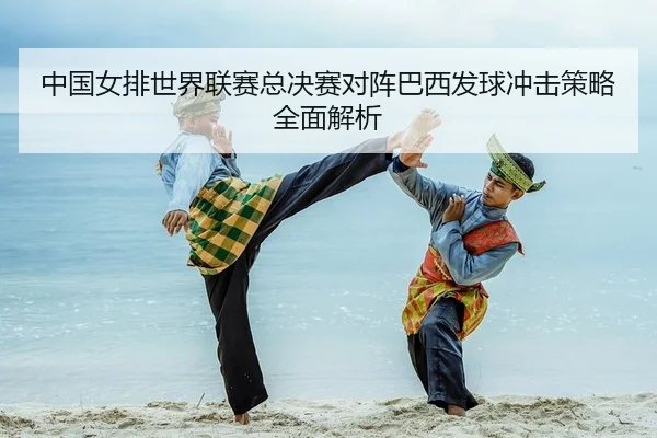 中国女排世界联赛总决赛对阵巴西发球冲击策略全面解析